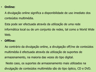 Online:A divulgação online significa a disponibilidade de uso imediato dos conteúdos multimédia. Esta pode ser efectuada através da utilização de uma rede informática local ou de um conjunto de redes, tal como a WorldWide Web. Offline: Ao contrário da divulgação online, a divulgação off/ine de conteúdos multimédia é efectuada através da utilização de suportes de armazenamento, na maioria das vezes do tipo digital.Neste caso, os suportes de armazenamento mais utilizados na divulgação de conteúdos multimédia são do tipo óptico, CD e DVD.