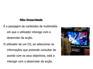 Não-linearidadeÉ a passagem de conteúdos de multimédia em que o utilizador interage com o desenrolar da acção.O utilizador de um CD, ao seleccionar as informações que pretende consultar de acordo com os seus objectivos, está a interagir com o desenrolar da acção. 