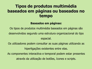 Tipos de produtos multimédia baseados em páginas ou baseados no tempoBaseados em páginas:Os tipos de produtos multimédia baseados em páginas são desenvolvidos segundo uma estrutura organizacional do tipo espacial. Os utilizadores podem consultar as suas páginas utilizando as hiperligações existentes entre elas. As componentes interactiva e temporal podem estar presentes através da utilização de botões, ícones e scripts. 