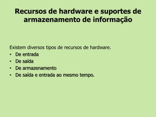 Recursos de hardware e suportes de armazenamento de informaçãoExistem diversos tipos de recursos de hardware.De entradaDe saídaDe armazenamentoDe saída e entrada ao mesmo tempo.