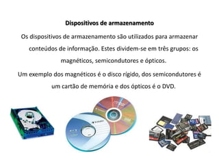 Dispositivos de armazenamentoOs dispositivos de armazenamento são utilizados para armazenar conteúdos de informação. Estes dividem-se em três grupos: os magnéticos, semicondutores e ópticos.Um exemplo dos magnéticos é o disco rígido, dos semicondutores é um cartão de memória e dos ópticos é o DVD.