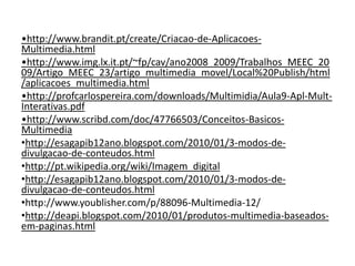•http://www.brandit.pt/create/Criacao-de-Aplicacoes-Multimedia.html •http://www.img.lx.it.pt/~fp/cav/ano2008_2009/Trabalhos_MEEC_2009/Artigo_MEEC_23/artigo_multimedia_movel/Local%20Publish/html/aplicacoes_multimedia.html •http://profcarlospereira.com/downloads/Multimidia/Aula9-Apl-Mult-Interativas.pdf •http://www.scribd.com/doc/47766503/Conceitos-Basicos-Multimedia http://esagapib12ano.blogspot.com/2010/01/3-modos-de-divulgacao-de-conteudos.html http://pt.wikipedia.org/wiki/Imagem_digitalhttp://esagapib12ano.blogspot.com/2010/01/3-modos-de-divulgacao-de-conteudos.htmlhttp://www.youblisher.com/p/88096-Multimedia-12/ http://deapi.blogspot.com/2010/01/produtos-multimedia-baseados-em-paginas.html