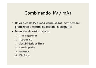 Combinando kV / mAs
• Os valores de kV e mAs combinados nem sempre
produzirão a mesma densidade radiográfica
• Depende de vários fatores:
1. Tipo de gerador1. Tipo de gerador
2. Tubo de RX
3. Sensibilidade do filme
4. Uso de grades
5. Paciente
6. Distância
 