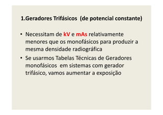 1.Geradores Trifásicos (de potencial constante)
• Necessitam de kV e mAs relativamente
menores que os monofásicos para produzir a
mesma densidade radiográfica
• Se usarmos Tabelas Técnicas de Geradores• Se usarmos Tabelas Técnicas de Geradores
monofásicos em sistemas com gerador
trifásico, vamos aumentar a exposição
 