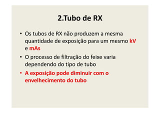 2.Tubo de RX
• Os tubos de RX não produzem a mesma
quantidade de exposição para um mesmo kV
e mAs
• O processo de filtração do feixe varia• O processo de filtração do feixe varia
dependendo do tipo de tubo
• A exposição pode diminuir com o
envelhecimento do tubo
 