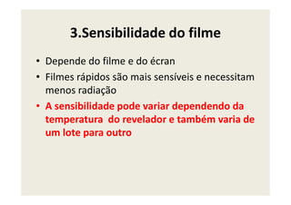 3.Sensibilidade do filme
• Depende do filme e do écran
• Filmes rápidos são mais sensíveis e necessitam
menos radiação
• A sensibilidade pode variar dependendo da• A sensibilidade pode variar dependendo da
temperatura do revelador e também varia de
um lote para outro
 