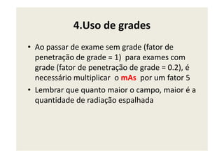 4.Uso de grades
• Ao passar de exame sem grade (fator de
penetração de grade = 1) para exames com
grade (fator de penetração de grade = 0.2), é
necessário multiplicar o mAs por um fator 5necessário multiplicar o mAs por um fator 5
• Lembrar que quanto maior o campo, maior é a
quantidade de radiação espalhada
 
