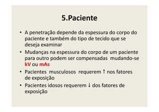 5.Paciente
• A penetração depende da espessura do corpo do
paciente e também do tipo de tecido que se
deseja examinar
• Mudanças na espessura do corpo de um paciente
para outro podem ser compensadas mudando-separa outro podem ser compensadas mudando-se
kV ou mAs
• Pacientes musculosos requerem nos fatores
de exposição
• Pacientes idosos requerem dos fatores de
exposição
 