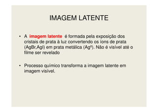 IMAGEM LATENTE
• A imagem latente é formada pela exposição dos
cristais de prata à luz convertendo os íons de prata
(AgBr,AgI) em prata metálica (Agº). Não é visível até o
filme ser revelado
• Processo químico transforma a imagem latente em
imagem visível.
 