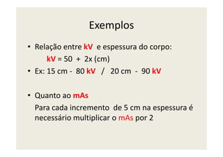 Exemplos
• Relação entre kV e espessura do corpo:
kV = 50 + 2x (cm)
• Ex: 15 cm - 80 kV / 20 cm - 90 kV
• Quanto ao mAs
Para cada incremento de 5 cm na espessura é
necessário multiplicar o mAs por 2
 