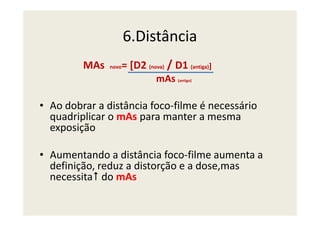 6.Distância
MAs novo= [D2 (nova) / D1 (antiga)]
mAs (antigo)
• Ao dobrar a distância foco-filme é necessário
quadriplicar o mAs para manter a mesmaquadriplicar o mAs para manter a mesma
exposição
• Aumentando a distância foco-filme aumenta a
definição, reduz a distorção e a dose,mas
necessita do mAs
 