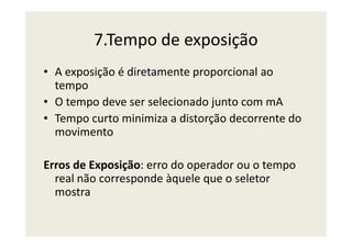7.Tempo de exposição
• A exposição é diretamente proporcional ao
tempo
• O tempo deve ser selecionado junto com mA
• Tempo curto minimiza a distorção decorrente do
movimento
• Tempo curto minimiza a distorção decorrente do
movimento
Erros de Exposição: erro do operador ou o tempo
real não corresponde àquele que o seletor
mostra
 
