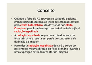Conceito
• Quando o feixe de RX atravessa o corpo do paciente
grande parte dos fótons, ao invés de serem absorvidos
pelo efeito Fotoelétrico são desviados por efeito
Comptom para fora do corpo produzindo a indesejável
radiação espalhadaradiação espalhada
• A radiação espalhada segue uma rota diferente do
feixe primário e resulta em perda do contraste e da
definição da imagem
• Parte desta radiação espalhada deixará o corpo do
paciente na mesma direção do feixe primário levando a
uma exposição extra do receptor de imagens
 