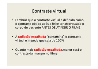 Contraste virtual
• Lembrar que o contraste virtual é definido como
o contraste obtido após o feixe ter atravessado o
corpo do paciente ANTES DE ATINGIR O FILME
A radiação espalhada “contamina” o contraste• A radiação espalhada “contamina” o contraste
virtual e impede que seja de 100%
• Quanto mais radiação espalhada,menor será o
contraste da imagem no filme
 