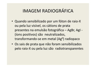 IMAGEM RADIOGRÁFICA
• Quando sensibilizado por um fóton de raio-X
ou pela luz visível, os cátions de prata
presentes na emulsão fotográfica – AgBr, AgI -
(íons positivos) são neutralizados,(íons positivos) são neutralizados,
transformando-se em metal (Ag0) radiopaco
• Os sais de prata que não foram sensibilizados
pelo raio-X ou pela luz são radiotransparentes
 