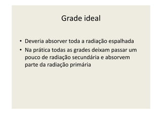 Grade ideal
• Deveria absorver toda a radiação espalhada
• Na prática todas as grades deixam passar um
pouco de radiação secundária e absorvempouco de radiação secundária e absorvem
parte da radiação primária
 