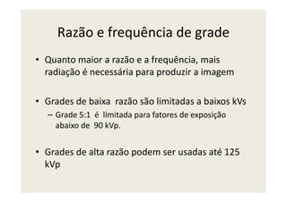 Razão e frequência de grade
• Quanto maior a razão e a frequência, mais
radiação é necessária para produzir a imagem
• Grades de baixa razão são limitadas a baixos kVs• Grades de baixa razão são limitadas a baixos kVs
– Grade 5:1 é limitada para fatores de exposição
abaixo de 90 kVp.
• Grades de alta razão podem ser usadas até 125
kVp
 