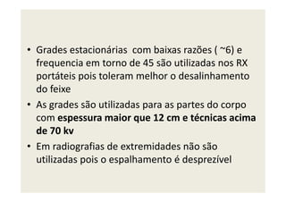 • Grades estacionárias com baixas razões ( ~6) e
frequencia em torno de 45 são utilizadas nos RX
portáteis pois toleram melhor o desalinhamento
do feixe
• As grades são utilizadas para as partes do corpo• As grades são utilizadas para as partes do corpo
com espessura maior que 12 cm e técnicas acima
de 70 kv
• Em radiografias de extremidades não são
utilizadas pois o espalhamento é desprezível
 