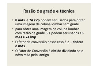 Razão de grade e técnica
• 8 mAs e 74 kVp podem ser usados para obter
uma imagem de coluna lombar sem grade.
• para obter uma imagem de coluna lombar
com razão de grade 5:1 podem ser usados 16com razão de grade 5:1 podem ser usados 16
mAs e 74 kVp
• O fator de conversão nesse caso é 2 – dobrar
o mAs
• O Fator de Conversão é obtido dividindo-se o
nôvo mAs pelo antigo
 