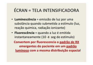 ÉCRAN = TELA INTENSIFICADORA
• Luminescência = emissão de luz por uma
substância quando submetida a estímulo (luz,
reação quimica, radiação ionizante)
• Fluorescência = quando a luz é emitida• Fluorescência = quando a luz é emitida
instantaneamente (10 -8 seg do estímulo)
Convertem por fluorescencia o padrão de RX
emergentes do paciente em um padrão
luminoso com a mesma distribuição espacial
 
