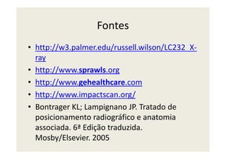 Fontes
• http://w3.palmer.edu/russell.wilson/LC232_X-
ray
• http://www.sprawls.org
• http://www.gehealthcare.com• http://www.gehealthcare.com
• http://www.impactscan.org/
• Bontrager KL; Lampignano JP. Tratado de
posicionamento radiográfico e anatomia
associada. 6ª Edição traduzida.
Mosby/Elsevier. 2005
 