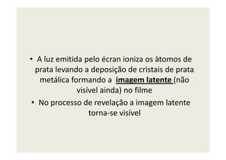 • A luz emitida pelo écran ioniza os àtomos de
prata levando a deposição de cristais de prata
metálica formando a imagem latente (nãometálica formando a imagem latente (não
visível ainda) no filme
• No processo de revelação a imagem latente
torna-se visível
 