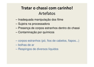 Tratar o chassi com carinho!
Artefatos
– Inadequada manipulação dos filme
– Sujeira na processadora
– Presença de corpos estranhos dentro do chassi
– Contaminação por químicos– Contaminação por químicos
– corpos estranhos (pó, fios de cabelos, fiapos...)
– bolhas de ar
– Respingos de diversos líquidos
 