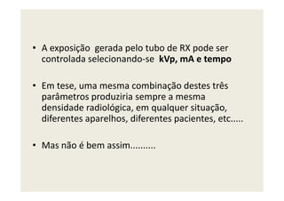 • A exposição gerada pelo tubo de RX pode ser
controlada selecionando-se kVp, mA e tempo
• Em tese, uma mesma combinação destes três
parâmetros produziria sempre a mesmaparâmetros produziria sempre a mesma
densidade radiológica, em qualquer situação,
diferentes aparelhos, diferentes pacientes, etc.....
• Mas não é bem assim..........
 