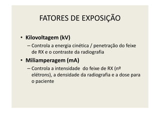 FATORES DE EXPOSIÇÃO
• Kilovoltagem (kV)
– Controla a energia cinética / penetração do feixe
de RX e o contraste da radiografia
Miliamperagem (mA)• Miliamperagem (mA)
– Controla a intensidade do feixe de RX (nº
elétrons), a densidade da radiografia e a dose para
o paciente
 