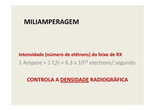 MILIAMPERAGEM
Intensidade (número de elétrons) do feixe de RXIntensidade (número de elétrons) do feixe de RX
1 Ampere = 1 C/s = 6.3 x 1018 electrons/ segundo
CONTROLA A DENSIDADE RADIOGRÁFICA
 