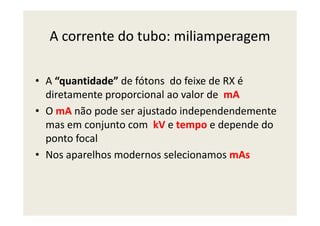 A corrente do tubo: miliamperagem
• A “quantidade” de fótons do feixe de RX é
diretamente proporcional ao valor de mA
• O mA não pode ser ajustado independendemente• O mA não pode ser ajustado independendemente
mas em conjunto com kV e tempo e depende do
ponto focal
• Nos aparelhos modernos selecionamos mAs
 