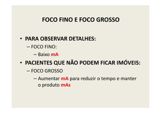 FOCO FINO E FOCO GROSSO
• PARA OBSERVAR DETALHES:
– FOCO FINO:
– Baixo mA– Baixo mA
• PACIENTES QUE NÃO PODEM FICAR IMÓVEIS:
– FOCO GROSSO
– Aumentar mA para reduzir o tempo e manter
o produto mAs
 