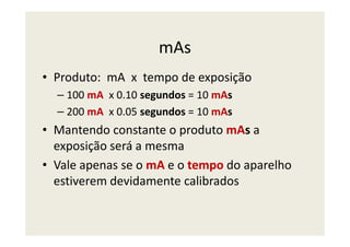 mAs
• Produto: mA x tempo de exposição
– 100 mA x 0.10 segundos = 10 mAs
– 200 mA x 0.05 segundos = 10 mAs
• Mantendo constante o produto mAs a• Mantendo constante o produto mAs a
exposição será a mesma
• Vale apenas se o mA e o tempo do aparelho
estiverem devidamente calibrados
 
