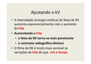 Ajustando o kV
• A intensidade (energia cinética) do feixe de RX
aumenta exponencialmente com o aumento
do kVp
• Aumentando o kVp• Aumentando o kVp
• o feixe de RX torna-se mais penetrante
• o contraste radiográfico diminui
• O filme de RX é muito mais sensível às
variações de kVp do que mA e tempo
 