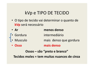 kVp e TIPO DE TECIDO
• O tipo de tecido vai determinar o quanto de
kVp será necessário
• Ar menos denso
• Gordura intermediário• Gordura intermediário
• Musculo mais denso que gordura
• Osso mais denso
Ossos – são “preto e branco”
Tecidos moles = tem muitas nuances de cinza
 