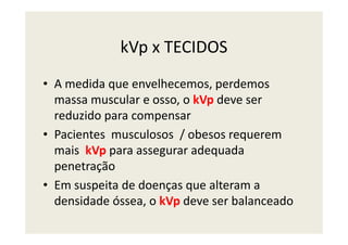 kVp x TECIDOS
• A medida que envelhecemos, perdemos
massa muscular e osso, o kVp deve ser
reduzido para compensar
• Pacientes musculosos / obesos requerem
mais kVp para assegurar adequada
penetração
• Em suspeita de doenças que alteram a
densidade óssea, o kVp deve ser balanceado
 