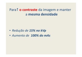 Para o contraste da imagem e manter
a mesma densidade
• Redução de 15% no kVp• Redução de 15% no kVp
• Aumento de 100% do mAs
 