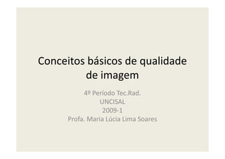Conceitos básicos de qualidade
de imagemde imagem
4º Período Tec.Rad.
UNCISAL
2009-1
Profa. Maria Lúcia Lima Soares
 