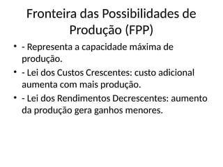 Fronteira das Possibilidades de
Produção (FPP)
• - Representa a capacidade máxima de
produção.
• - Lei dos Custos Crescentes: custo adicional
aumenta com mais produção.
• - Lei dos Rendimentos Decrescentes: aumento
da produção gera ganhos menores.
 