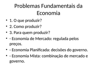 Problemas Fundamentais da
Economia
• 1. O que produzir?
• 2. Como produzir?
• 3. Para quem produzir?
• - Economia de Mercado: regulada pelos
preços.
• - Economia Planificada: decisões do governo.
• - Economia Mista: combinação de mercado e
governo.
 