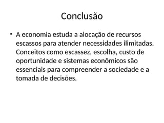 Conclusão
• A economia estuda a alocação de recursos
escassos para atender necessidades ilimitadas.
Conceitos como escassez, escolha, custo de
oportunidade e sistemas econômicos são
essenciais para compreender a sociedade e a
tomada de decisões.
 
