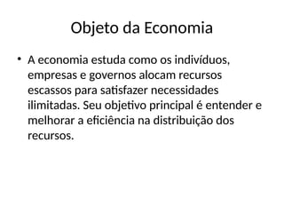 Objeto da Economia
• A economia estuda como os indivíduos,
empresas e governos alocam recursos
escassos para satisfazer necessidades
ilimitadas. Seu objetivo principal é entender e
melhorar a eficiência na distribuição dos
recursos.
 