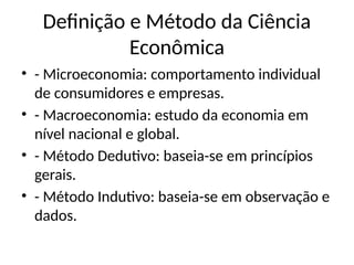 Definição e Método da Ciência
Econômica
• - Microeconomia: comportamento individual
de consumidores e empresas.
• - Macroeconomia: estudo da economia em
nível nacional e global.
• - Método Dedutivo: baseia-se em princípios
gerais.
• - Método Indutivo: baseia-se em observação e
dados.
 