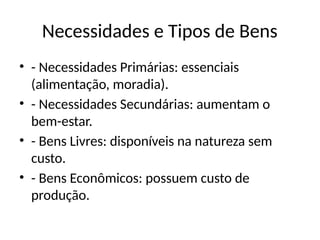 Necessidades e Tipos de Bens
• - Necessidades Primárias: essenciais
(alimentação, moradia).
• - Necessidades Secundárias: aumentam o
bem-estar.
• - Bens Livres: disponíveis na natureza sem
custo.
• - Bens Econômicos: possuem custo de
produção.
 