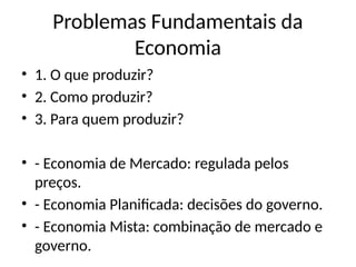 Problemas Fundamentais da
Economia
• 1. O que produzir?
• 2. Como produzir?
• 3. Para quem produzir?
• - Economia de Mercado: regulada pelos
preços.
• - Economia Planificada: decisões do governo.
• - Economia Mista: combinação de mercado e
governo.
 