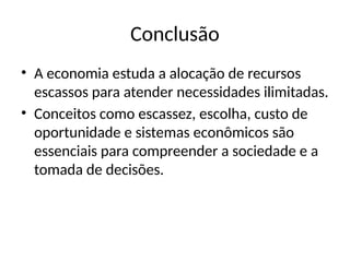 Conclusão
• A economia estuda a alocação de recursos
escassos para atender necessidades ilimitadas.
• Conceitos como escassez, escolha, custo de
oportunidade e sistemas econômicos são
essenciais para compreender a sociedade e a
tomada de decisões.
 