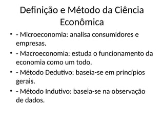 Definição e Método da Ciência
Econômica
• - Microeconomia: analisa consumidores e
empresas.
• - Macroeconomia: estuda o funcionamento da
economia como um todo.
• - Método Dedutivo: baseia-se em princípios
gerais.
• - Método Indutivo: baseia-se na observação
de dados.
 