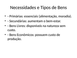 Necessidades e Tipos de Bens
• - Primárias: essenciais (alimentação, moradia).
• - Secundárias: aumentam o bem-estar.
• - Bens Livres: disponíveis na natureza sem
custo.
• - Bens Econômicos: possuem custo de
produção.
 