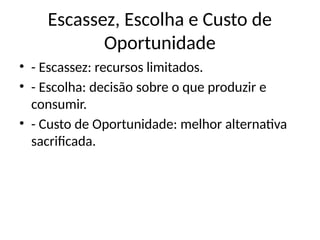 Escassez, Escolha e Custo de
Oportunidade
• - Escassez: recursos limitados.
• - Escolha: decisão sobre o que produzir e
consumir.
• - Custo de Oportunidade: melhor alternativa
sacrificada.
 