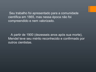 Seu trabalho foi apresentado para a comunidade
científica em 1865, mas nessa época não foi
compreendido e nem valorizado.



 A partir de 1900 (dezesseis anos após sua morte),
Mendel teve seu mérito reconhecido e confirmado por
outros cientistas.
 